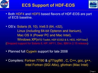 ECS Support of HDF-EOS
• Both HDF4 and HDF5 based flavors of HDF-EOS are part
of ECS baseline.

• OS’s: Solaris (9, 10), Irix6.5 (64, n32),
Linux (including 64-bit Opteron and Itanium),
Mac OS X (Power PC and Mac Intel),
Windows XP(MTD Toolkit, HDF-EOS2 & 5, HEG, HDFView)
(Dropped support for Solaris 8, HP, HP11, Dec, IBM in 2.15 release)

• Planned full Cygwin support for late 2008
• Compilers: Fortran 77/90 & g77/pgf90 , C, C++, gcc, g++,
Intel Fortran (SGI Altix), gfortran (Mac Intel)
Page 3

 