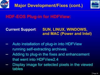 Major Development/Fixes (cont.)
HDF-EOS Plug-in for HDFView:
Current Support:

–
–
–

SUN, LINUX, WINDOWS,
and MAC (Power and Intel)

Auto installation of plug-in into HDFView
running self-extracting archives.
Adding to plug-in the fixes and enhancement
that went into HDFView2.4
Display image for selected pixels in the viewed
tables
Page 30

 