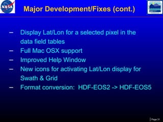 Major Development/Fixes (cont.)
–
–
–
–
–

Display Lat/Lon for a selected pixel in the
data field tables
Full Mac OSX support
Improved Help Window
New icons for activating Lat/Lon display for
Swath & Grid
Format conversion: HDF-EOS2 -> HDF-EOS5

Page 31

 