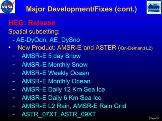 Major Development/Fixes (cont.)
HEG: Release
Spatial subsetting:
- AE-DyOcn, AE_DySno
• New Product: AMSR-E and ASTER (On-Demand L2)
- AMSR-E 5 day Snow
- AMSR-E Monthly Snow
- AMSR-E Weekly Ocean
- AMSR-E Monthly Ocean
- AMSR-E Daily 12 Km Sea Ice
- AMSR-E Daily 6 Km Sea Ice
- AMSR-E L2 Rain, AMSR-E Rain Grid
- ASTR_07XT, ASTR_09XT

Page 32

 