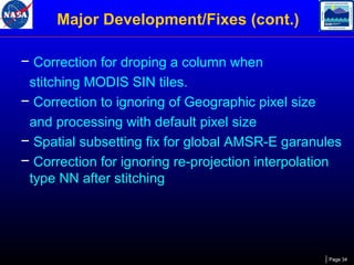 Major Development/Fixes (cont.)
− Correction for droping a column when
stitching MODIS SIN tiles.
− Correction to ignoring of Geographic pixel size
and processing with default pixel size
− Spatial subsetting fix for global AMSR-E garanules
− Correction for ignoring re-projection interpolation
type NN after stitching

Page 34

 