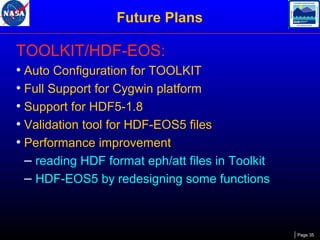 Future Plans

TOOLKIT/HDF-EOS:
• Auto Configuration for TOOLKIT
• Full Support for Cygwin platform
• Support for HDF5-1.8
• Validation tool for HDF-EOS5 files
• Performance improvement
– reading HDF format eph/att files in Toolkit
– HDF-EOS5 by redesigning some functions

Page 35

 
