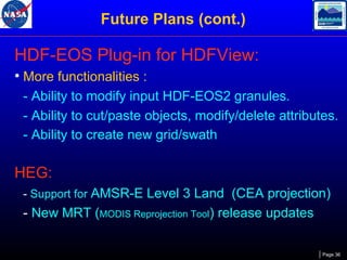 Future Plans (cont.)

HDF-EOS Plug-in for HDFView:
• More functionalities :
- Ability to modify input HDF-EOS2 granules.
- Ability to cut/paste objects, modify/delete attributes.
- Ability to create new grid/swath

HEG:
- Support for AMSR-E Level 3 Land (CEA projection)

- New MRT (MODIS Reprojection Tool) release updates
Page 36

 