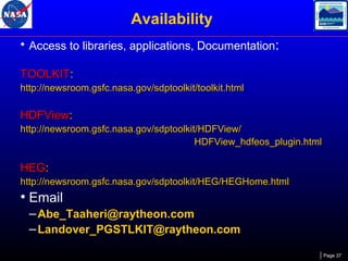 Availability
• Access to libraries, applications, Documentation:
TOOLKIT:
http://newsroom.gsfc.nasa.gov/sdptoolkit/toolkit.html

HDFView:
http://newsroom.gsfc.nasa.gov/sdptoolkit/HDFView/
HDFView_hdfeos_plugin.html

HEG:
http://newsroom.gsfc.nasa.gov/sdptoolkit/HEG/HEGHome.html

• Email
– Abe_Taaheri@raytheon.com
– Landover_PGSTLKIT@raytheon.com
Page 37

 