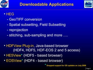 Downloadable Applications
• HEG
- GeoTIFF conversion
- Spatial subsetting, Field Subsetting
- reprojection
- stitching, sub-sampling and more ….

• HDFView Plug-in, Java-based browser
(HDF4, HDF5, HDF-EOS 2 and 5 access)
• HE5View* (HDF5 - based browser)
• EOSView* (HDF4 - based browser)
* Dropped support for OS updates on July 2006
Page 5

 