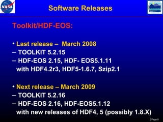 Software Releases
Toolkit/HDF-EOS:
• Last release – March 2008
– TOOLKIT 5.2.15
– HDF-EOS 2.15, HDF- EOS5.1.11
with HDF4.2r3, HDF5-1.6.7, Szip2.1

• Next release – March 2009
– TOOLKIT 5.2.16
– HDF-EOS 2.16, HDF-EOS5.1.12
with new releases of HDF4, 5 (possibly 1.8.X)
Page 6

 