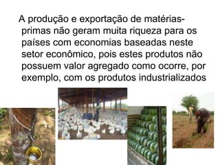 A produção e exportação de matérias-
primas não geram muita riqueza para os
países com economias baseadas neste
setor econômico, pois estes produtos não
possuem valor agregado como ocorre, por
exemplo, com os produtos industrializados
 