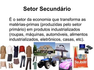 Setor Secundário
É o setor da economia que transforma as
matérias-primas (produzidas pelo setor
primário) em produtos industrializados
(roupas, máquinas, automóveis, alimentos
industrializados, eletrônicos, casas, etc).
 