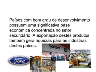 Países com bom grau de desenvolvimento
possuem uma significativa base
econômica concentrada no setor
secundário. A exportação destes produtos
também gera riquezas para as indústrias
destes países.
 