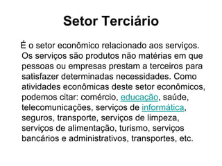Setor Terciário
É o setor econômico relacionado aos serviços.
Os serviços são produtos não matérias em que
pessoas ou empresas prestam a terceiros para
satisfazer determinadas necessidades. Como
atividades econômicas deste setor econômicos,
podemos citar: comércio, educação, saúde,
telecomunicações, serviços de informática,
seguros, transporte, serviços de limpeza,
serviços de alimentação, turismo, serviços
bancários e administrativos, transportes, etc.
 