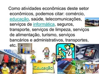 Como atividades econômicas deste setor
econômicos, podemos citar: comércio,
educação, saúde, telecomunicações,
serviços de informática, seguros,
transporte, serviços de limpeza, serviços
de alimentação, turismo, serviços
bancários e administrativos, transportes,
etc.
 