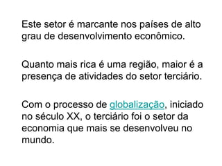 Este setor é marcante nos países de alto
grau de desenvolvimento econômico.
Quanto mais rica é uma região, maior é a
presença de atividades do setor terciário.
Com o processo de globalização, iniciado
no século XX, o terciário foi o setor da
economia que mais se desenvolveu no
mundo.
 