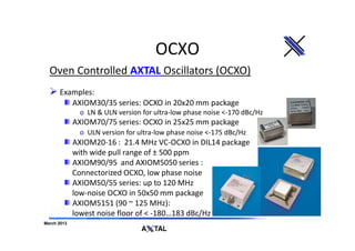 OCXO
  Oven Controlled AXTAL Oscillators (OCXO)
      Examples:
         AXIOM30/35 series: OCXO in 20x20 mm package
              o LN & ULN version for ultra-low phase noise <-170 dBc/Hz
             AXIOM70/75 series: OCXO in 25x25 mm package
              o ULN version for ultra-low phase noise <-175 dBc/Hz
             AXIOM20-16 : 21.4 MHz VC-OCXO in DIL14 package
             with wide pull range of ± 500 ppm
             AXIOM90/95 and AXIOM5050 series :
             Connectorized OCXO, low phase noise
             AXIOM50/55 series: up to 120 MHz
             low-noise OCXO in 50x50 mm package
             AXIOM5151 (90 ~ 125 MHz):
             lowest noise floor of < -180…183 dBc/Hz
March 2013
 