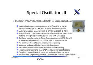 Special Oscillators II
      Oscillators (PXO, VCXO, TCXO and OCXO) for Space Applications

              Usage of radiation resistant components from ESA or NASA
             (or equivalent) QPL or QML lists or other approved sources
             Material selection based on ECSS-Q-ST-70C and ECSS-Q-70-71
             Usage of quartz crystal resonators manufactured from swept quartz
             material for high radiation resistance IAW with ESCC 3501
             Oscillator manufacturing in Clean-Room environment (ISO Class 3)
             in accordance with ECSS-Q-ST-70-08C and ECSS-Q-ST-70-38C
             Pre-cap inspection of quartz crystal prior to sealing
             Soldering and assembly by ESA certified personnel
             Pre-cap inspection of oscillator assembly prior to sealing
             Screening and testing to ESA, NASA and customer specifications
             Complete traceability of all materials and manufacturing steps
             Breadboards, Engineering Models, Qualification Models, Flight Models
March 2013                                                                          25
 