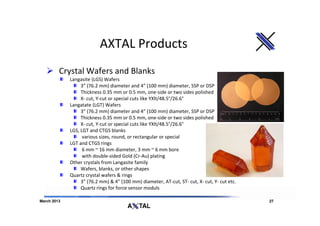 AXTAL Products
         Crystal Wafers and Blanks
             Langasite (LGS) Wafers
                  3” (76.2 mm) diameter and 4” (100 mm) diameter, SSP or DSP
                  Thickness 0.35 mm or 0.5 mm, one-side or two sides polished
                  X- cut, Y-cut or special cuts like YXlt/48.5°/26.6°
             Langatate (LGT) Wafers
                  3” (76.2 mm) diameter and 4” (100 mm) diameter, SSP or DSP
                  Thickness 0.35 mm or 0.5 mm, one-side or two sides polished
                  X- cut, Y-cut or special cuts like YXlt/48.5°/26.6°
             LGS, LGT and CTGS blanks
                   various sizes, round, or rectangular or special
             LGT and CTGS rings
                   6 mm ~ 16 mm diameter, 3 mm ~ 6 mm bore
                   with double-sided Gold (Cr-Au) plating
             Other crystals from Langasite family
                  Wafers, blanks, or other shapes
             Quartz crystal wafers & rings
                  3” (76.2 mm) & 4” (100 mm) diameter, AT-cut, ST- cut, X- cut, Y- cut etc.
                  Quartz rings for force sensor moduls

March 2013                                                                                    27
 