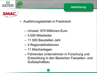 Abdichtung




 Ausführungsbetrieb in Frankreich

   –   Umsatz: 670 Millionen-Euro
   –   3 000 Mitarbeiter
   –   11 000 Baustellen Jahr
   –   4 Regionaldirektionen
   –   11 Mischanlagen
   –   Führendes Unternehmen in Forschung und
       Entwicklung in den Bereichen Fassaden- und
       Gußasphaltbau

                    15
 