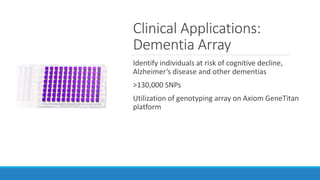 Clinical Applications:
Dementia Array
Identify individuals at risk of cognitive decline,
Alzheimer’s disease and other dementias
>130,000 SNPs
Utilization of genotyping array on Axiom GeneTitan
platform
 