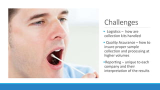 Challenges
• Logistics – how are
collection kits handled
• Quality Assurance – how to
insure proper sample
collection and processing at
higher volumes
•Reporting – unique to each
company and their
interpretation of the results
 