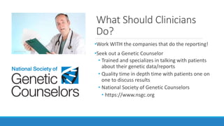 What Should Clinicians
Do?
•Work WITH the companies that do the reporting!
•Seek out a Genetic Counselor
• Trained and specializes in talking with patients
about their genetic data/reports
• Quality time in depth time with patients one on
one to discuss results
• National Society of Genetic Counselors
• https://www.nsgc.org
 