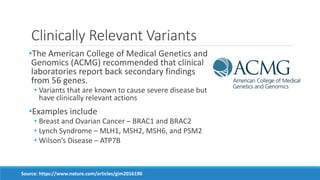 Clinically Relevant Variants
•The American College of Medical Genetics and
Genomics (ACMG) recommended that clinical
laboratories report back secondary findings
from 56 genes.
• Variants that are known to cause severe disease but
have clinically relevant actions
•Examples include
• Breast and Ovarian Cancer – BRAC1 and BRAC2
• Lynch Syndrome – MLH1, MSH2, MSH6, and PSM2
• Wilson’s Disease – ATP7B
Source: https://www.nature.com/articles/gim2016190
 