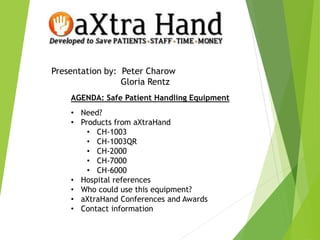 Presentation by: Peter Charow
Gloria Rentz
AGENDA: Safe Patient Handling Equipment
• Need?
• Products from aXtraHand
• CH-1003
• CH-1003QR
• CH-2000
• CH-7000
• CH-6000
• Hospital references
• Who could use this equipment?
• aXtraHand Conferences and Awards
• Contact information
 
