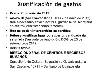 Xustificación de gastos
• Prazo: 7 de xuño de 2013.
• Anexo IX (Ver convocatoria DOG 7 de maio de 2012).
Non é necesario enviar facturas, gárdanse na secretaría
do centro (identificar correctamente)
• Non se poden intercambiar as partidas
• Débese xustificar igual ou superior cantidade da
asignada (Ver orde de resolución, DOG de 26 de
setembro de 2012)
• Remitir todo a
DIRECCIÓN XERAL DE CENTROS E RECURSOS
HUMANOS
Consellería de Cultura, Educación e O. Universitaria
San Caetano, 15781 – Santiago de Compostela
 