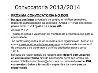 Convocatoria 2013/2014
• PRÓXIMA CONVOCATORIA NO DOG
• Hai que confirmar a vontade de continuar no Plan de mellora,
mediante a presentación da solicitude (Anexo I) + liñas prioritarias
para o curso 13/14 (guión no anexo VIII)
• Anexos V e VI
• Terase en conta a valoración da memoria do presente curso para apara a
continuidade.continuidade.
• As contías asignadas serán menores pero significativas. Terase en
conta a valoración acadada na memoria, a tipoloxía de centro, o nº
de unidades e de alumnado e as liñas prioritarias para o curso
13/14.
• No caso de haber cambio de responsable, deberá comunicarse
en correo electrónico dirixido á Dirección Xeral de Centros, no
correo bibliotecasescolares@edu.xunta.es , indicando nome, DNI,
correo electrónico e formación específica da nova persoa
responsable
 