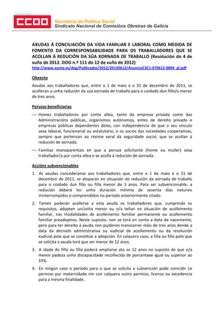 Secretaría de Política Social
            Sindicato Nacional de Comisións Obreiras de Galicia



AXUDAS Á CONCILIACIÓN DA VIDA FAMILIAR E LABORAL COMO MEDIDA DE
FOMENTO DA CORRESPONSABILIDADE PARA OS TRABALLADORES QUE SE
ACOLLAN Á REDUCIÓN DA SÚA XORNADA DE TRABALLO (Resolución do 4 de
xuño de 2012. DOG n.º 111 do 12 de xuño de 2012)
http://www.xunta.es/dog/Publicados/2012/20120612/AnuncioC3C1-070612-0004_gl.pdf

Obxecto
Axudas aos traballadores que, entre o 1 de maio e o 31 de decembro de 2011, se
acolleran a unha redución da súa xornada de traballo para o coidado dun fillo/a menor
de tres anos.

Persoas beneficiarias
 Homes traballadores por conta allea, tanto da empresa privada como das
  Administracións públicas, organismos autónomos, entes de dereito privado e
  empresas públicas dependentes delas, con independencia de que o seu vínculo
  sexa laboral, funcionarial ou estatutario, e os socios das sociedades cooperativas,
  sempre que pertenzan ao réxime xeral da seguridade social, que se acollan á
  redución de xornada.
 Familias monoparentais en que a persoa solicitante (home ou muller) sexa
  traballador/a por conta allea e se acolla á redución de xornada.

Accións subvencionables
1. As axudas concederanse aos traballadores que, entre o 1 de maio e o 31 de
   decembro de 2011, se atoparan en situación de redución da xornada de traballo
   para o coidado dun fillo ou filla menor de 3 anos. Para ser subvencionable, a
   redución deberá ter unha duración mínima de sesenta días naturais
   ininterrompidos e comprendidos no período anteriormente citado.
2. Tamén poderán acollerse a esta axuda os traballadores que, cumprindo os
   requisitos, adopten un/unha menor ou o/a teñan en situación de acollemento
   familiar, nas modalidades de acollemento familiar permanente ou acollemento
   familiar preadoptivo. Neste suposto, non se terá en conta a data de nacemento,
   pero para ter dereito á axuda non puideron transcorrer máis de tres anos dende a
   data da decisión administrativa ou xudicial de acollemento ou da resolución
   xudicial pola que se constitúe a adopción. En calquera caso, a filla ou fillo polo que
   se solicita a axuda terá que ser menor de 12 anos.
3. A idade do fillo ou filla poderá ampliarse ata os 12 anos no suposto de que o/a
   menor padeza unha discapacidade recoñecida de porcentaxe igual ou superior ao
   33%.
4. En ningún caso o período para o que se solicita a subvención pode coincidir co
   permiso por maternidade nin con calquera outro permiso, licenza ou excedencia
   para a mesma finalidade.
 