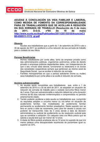 Secretaría de Política Social
          Sindicato Nacional de Comisións Obreiras de Galicia



AXUDAS Á CONCILIACIÓN DA VIDA FAMILIAR E LABORAL
COMO MEDIDA DE FOMENTO DA CORRESPONSABILIDADE
PARA OS TRABALLADORES QUE SE ACOLLAN Á REDUCIÓN
DA SÚA XORNADA DE TRABALLO (Resolución do 5 de maio
de      2011.   D.O.G.    nº95     do     18    de    maio)
http://www.xunta.es/dog/Publicados/2011/20110518/AnuncioC3
B0-050511-1172_gl.pdf

Obxecto
      Axudas aos traballadores que a partir do 1 de setembro de 2010 e ata o
30 de agosto de 2011 se acolleran a unha redución da súa xornada de traballo
para o coidado do seu fillo/a.


Persoas Beneficiarias
   - Homes traballadores por conta allea, tanto da empresa privada como
     das administracións públicas, organismos autónomos, entes de dereito
     privado e empresas públicas dependentes delas, con independencia de
     que o seu vínculo sexa laboral, funcionarial ou estatutario e os socios
     das sociedades cooperativas sempre que pertenzan ao réxime xeral da
     Seguridade Social, que se acollan á redución de xornada.
   - Familias monoparentais en que a persoa solicitante (home ou muller)
     sexa traballador/a por conta allea e se acolla á redución de xornada.


Accións subvencionables
  1. As axudas serán concedidas aos traballadores que, entre o 1 de
     setembro de 2010 e o 30 de abril de 2011, se atopasen en situación de
     redución da xornada de traballo para o coidado dun/unha fillo/a menor
     de 3 anos. Para ser subvencionable a redución deberá ter unha duración
     mínima de 60 días naturais ininterrompidos e comprendidos no período
     anteriormente citado.
  2. Tamén poderán acollerse a esta axuda os traballadores que, cumprindo
     os requisitos adopten a un/unha menor ou o/a teñan en situación de
     acollemento familiar, nas modalidades de acollemento familiar
     permanente ou acollemento familiar preadoptivo. Neste suposto non se
     terá en conta a data de nacemento, pero para ter dereito a axuda non
     poderán ter transcorrido máis de 3 anos dende a data da decisión
     administrativa ou xudicial de acollemento ou da resolución xudicial pola
     que se constitúe a adopción. En calquera caso o/a fillo/a polo/a que se
     solicita a axuda terá que ser menor de 12 anos.
  3. A idade do fillo/a poderá ampliarse ata os 12 anos no suposto de que o/a
     menor padeza unha discapacidade recoñecida de porcentaxe igual ou
     superior ao 33%.
 