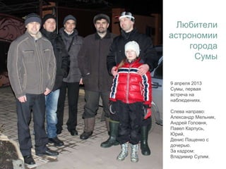 9 апреля 2013
Сумы, первая
встреча на
наблюдениях.
Слева направо:
Александр Мельник,
Андрей Головня,
Павел Карпусь,
Юрий,
Денис Пащенко с
дочерью.
За кадром:
Владимир Сулим.
Любители
астрономии
города
Сумы
 