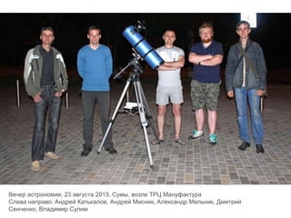 Вечер астрономии, 23 августа 2015, Сумы, возле ТРЦ Мануфактура
Слева направо: Андрей Катькалов, Андрей Мисник, Александр Мельник, Дмитрий
Сенченко, Владимир Сулим
 