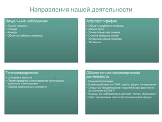 Направления нашей деятельности
Визуальные наблюдения
• Луна и планеты
• Солнце
• Кометы
• Объекты глубокого космоса
Астрофотография
• Объекты глубокого космоса
• Малые тела
• Лунно-планетная съемка
• Съемка звездных полей
• Астрономические пейзажи
• Timelapse
Телескопостроение
• Шлифовка зеркала
• Проектирование и изготовление конструкции
телескопа и монтировки
• Сборка электронных устройств
Общественная некоммерческая
деятельность
• Вечера астрономии
• Взаимодействие со СМИ: газеты, радио, телевидение
• Открытые теоретические и практические занятия по
астрономии в СумГУ
• Выезды на наблюдения в детский лагерь «Коловрат»
• Сайт, социальные сети и астрономический форум
 