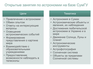 Открытые занятия по астрономии на базе СумГУ
Цели
• Привлечение к астрономии
• Обмен опытом
• Ответы на интересующие
вопросы
• Освещение
астрономических событий
• Формирование
представления о картине
мира
• Взаимодействие с
образовательными
учреждениями
• Предоставление
возможности наблюдать в
телескопы
Тематика
• Астрономия в Сумах
• Астрономические объекты и
явления, их наблюдения
• Достижения любительской
астрономии в Украине и в
мире
• Движение Солнца, Луны и
планет
• Астрономические
инструменты
• Астрофотография
• Солнечная система
• Объекты за пределами
Солнечной системы
 