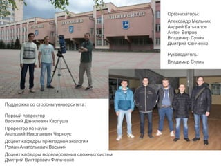 Поддержка со стороны университета:
Первый проректор
Василий Данилович Карпуша
Проректор по науке
Анатолий Николаевич Черноус
Доцент кафедры прикладной экологии
Роман Анатольевич Васькин
Доцент кафедры моделирования сложных систем
Дмитрий Викторович Фильченко
Организаторы:
Александр Мельник
Андрей Катькалов
Антон Ветров
Владимир Сулим
Дмитрий Сенченко
Руководитель:
Владимир Сулим
 