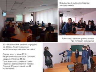 13 теоретических занятий в среднем
по 80 мин. Практически все
видеозаписи размещены на сайте.
Время: март – июнь 2016.
Теоретические занятия в среднем
каждую субботу в 15:00.
Практические – примерно раз в
неделю в зависимости от погоды.
Больше 35 регистраций, до 20
посетителей.
Знакомство с подвижной картой
звездного неба
Александр Мельник рассказывает
про телескоп рефрактор
 