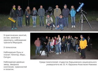 9 практических занятий,
из них: занятие в
аэропорту, наблюдение
транзита Меркурия.
5 телескопов.
Наблюдения Луны и
планет: Юпитер, Марс,
Сатурн.
Наблюдения двойных
звезд, звездных
скоплений, туманностей
и галактик.
Среди посетителей: студентка Харьковского национального
университета им. В. Н. Каразина Анастасия Навоева
 