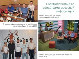 Запись передачи для областного радио 25
июля 2016
В прямом эфире передачи «На часі: Ранок»
канала UA:Суми 19 июля 2016
Взаимодействие со
средствами массовой
информации
Запись передачи для радио
Слобода FM 5 июня 2016
 