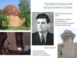 Профессиональная
астрономия в Сумах
Обсерватория в
ботаническом саду
СумГПУ им. Макаренка
Купол над КЮТ
Юрий Константинович
Гулак.
Астрофизик, теоретик,
преподаватель.
Доцент, кандидат физико-
математических наук
 