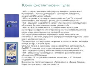 Юрий Константинович Гулак
1945 – поступил на физический факультет Киевского университета.
Руководитель – Александр Федорович Богородский, астрофизик,
специалист ОТО, директор КАО.
1953 – окончание аспирантуры, начало работы в СумГПУ: старший
преподаватель, зав. кафедры физики, декан физмат факультета.
1958 – защищает кандидатскую на тему «Пространственная структура и
абсолютная фотометрия планетарных туманностей»
1964 – во Всесоюзном комитете по изобретениям и открытиям
зарегистрирована работа «Некоторые вопросы теории гравитационного
поля и новые закономерности в солнечной системе».
Работа раскрывает основы теории квантования в ньютоновских
планетарных системах, определяет распределение гравитирующей массы
вокруг центра притяжения.
Теория находит подтверждение в изучении астероидов и комет, метеоров,
колец Юпитера, Сатурна, Урана.
Открытие признано на мировом уровне и закреплено за Гулаком Ю. К.,
СумГПУ, Полтавским педагогическим университетом и Украиной.
1966 – перешел на работу в Полтавский педагогический университет.
1991 – старший научный сотрудник Полтавской гравиметрической
обсерватории НАН Украины.
Подготовил > 6 тыс учителей физики и математики, > 10 защитили
кандидатские.
В соавторстве подготовил издания: «Астрономия» и «Физика Космоса».
Научно-популяризаторская деятельность.
 