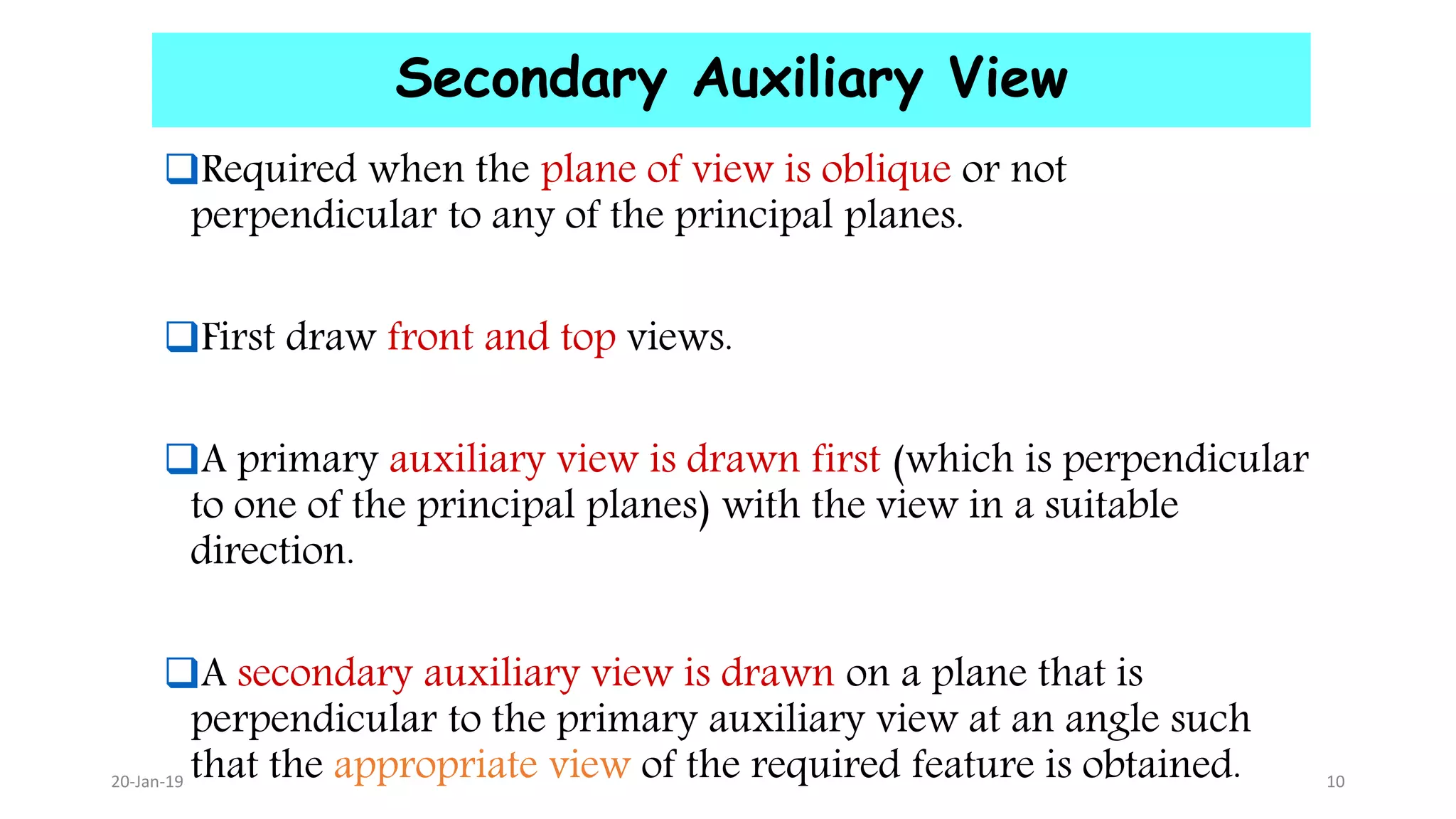 Secondary Auxiliary View
Required when the plane of view is oblique or not
perpendicular to any of the principal planes.
First draw front and top views.
A primary auxiliary view is drawn first (which is perpendicular
to one of the principal planes) with the view in a suitable
direction.
A secondary auxiliary view is drawn on a plane that is
perpendicular to the primary auxiliary view at an angle such
that the appropriate view of the required feature is obtained.20-Jan-19 10
 