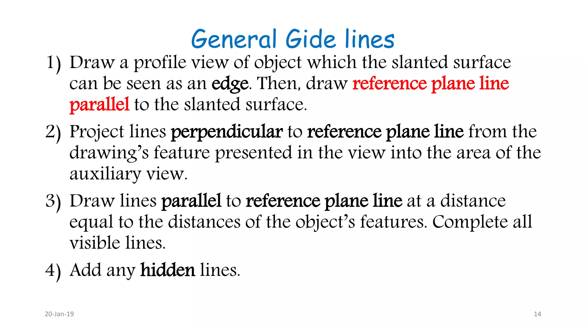 General Gide lines
1) Draw a profile view of object which the slanted surface
can be seen as an edge. Then, draw reference plane line
parallel to the slanted surface.
2) Project lines perpendicular to reference plane line from the
drawing’s feature presented in the view into the area of the
auxiliary view.
3) Draw lines parallel to reference plane line at a distance
equal to the distances of the object’s features. Complete all
visible lines.
4) Add any hidden lines.
20-Jan-19 14
 