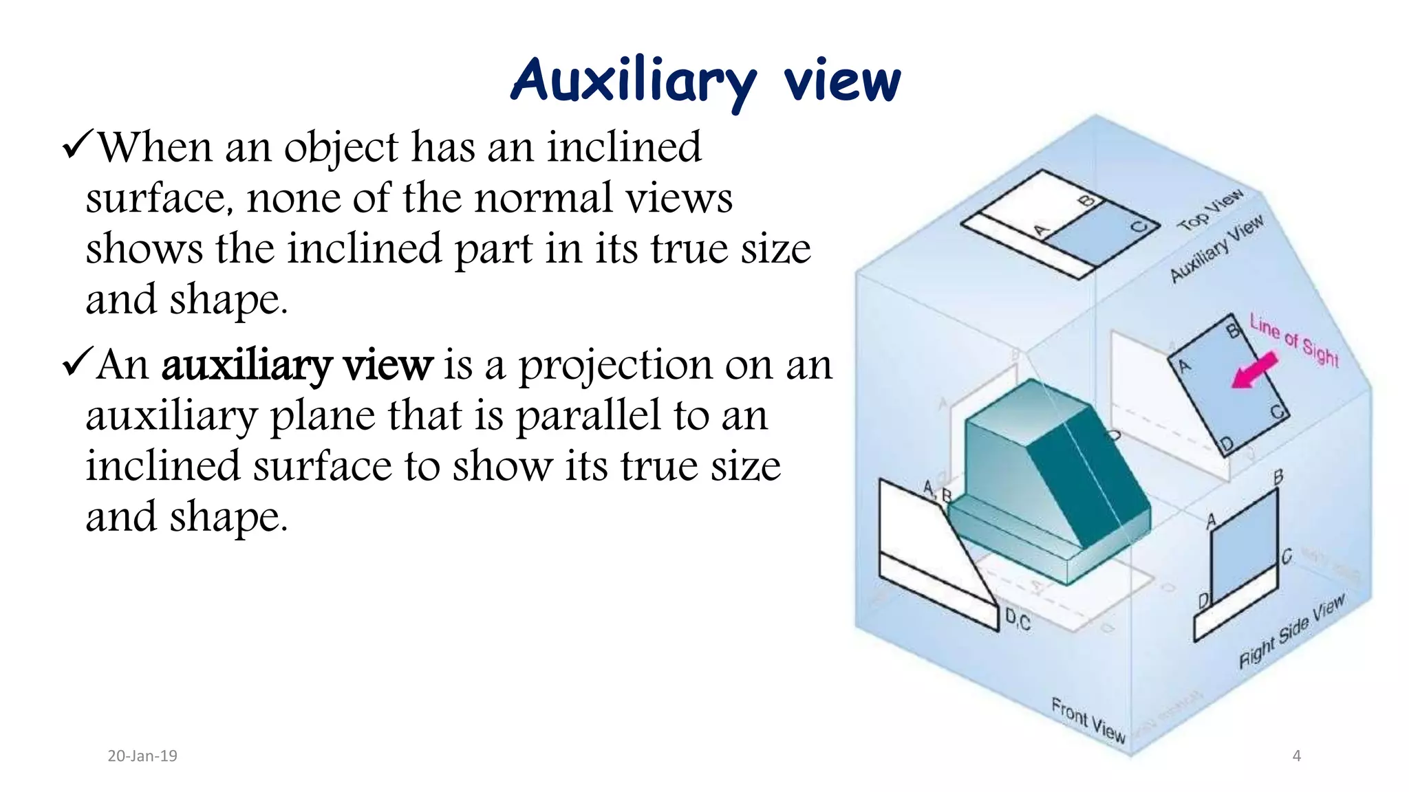Auxiliary view
When an object has an inclined
surface, none of the normal views
shows the inclined part in its true size
and shape.
An auxiliary view is a projection on an
auxiliary plane that is parallel to an
inclined surface to show its true size
and shape.
20-Jan-19 4
 