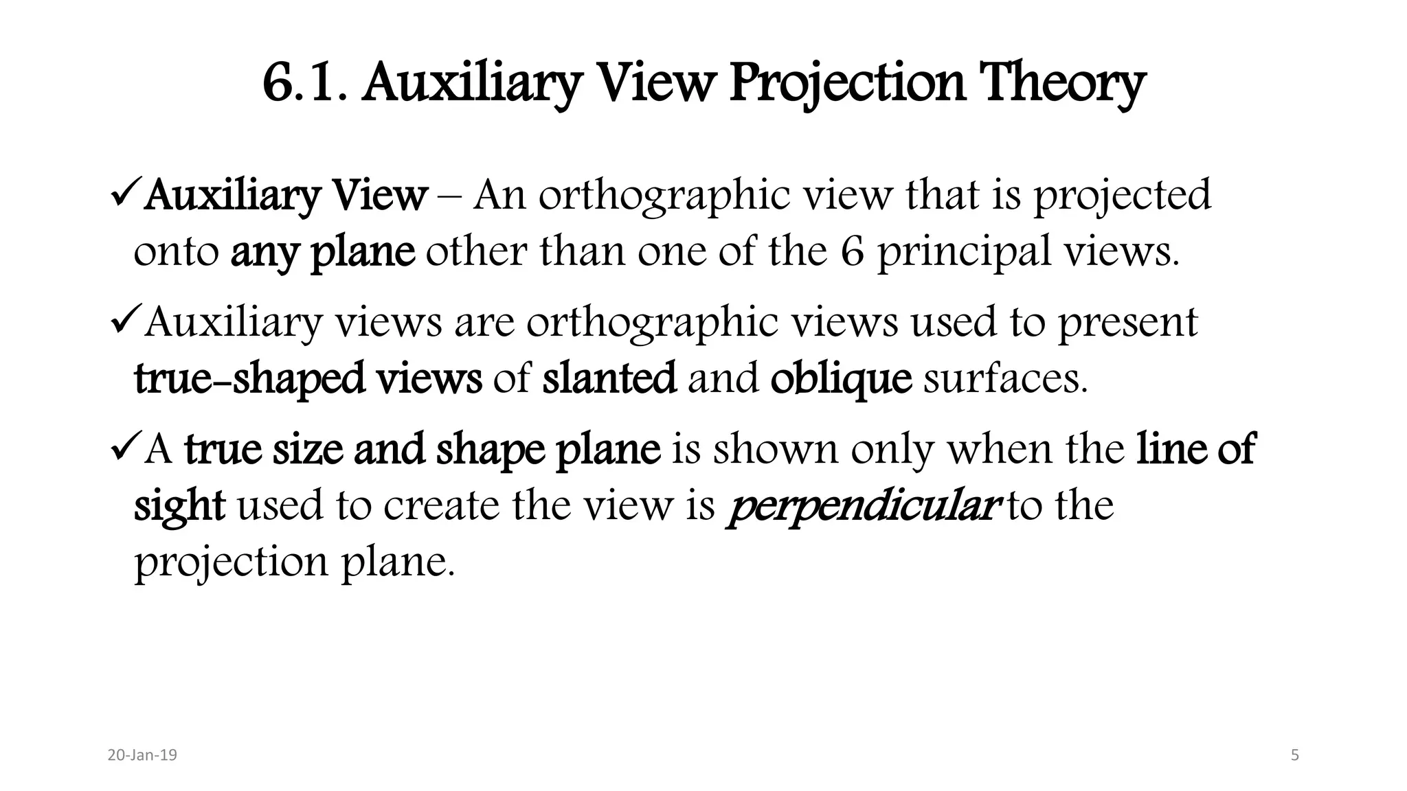 6.1. Auxiliary View Projection Theory
Auxiliary View – An orthographic view that is projected
onto any plane other than one of the 6 principal views.
Auxiliary views are orthographic views used to present
true-shaped views of slanted and oblique surfaces.
A true size and shape plane is shown only when the line of
sight used to create the view is perpendicular to the
projection plane.
20-Jan-19 5
 