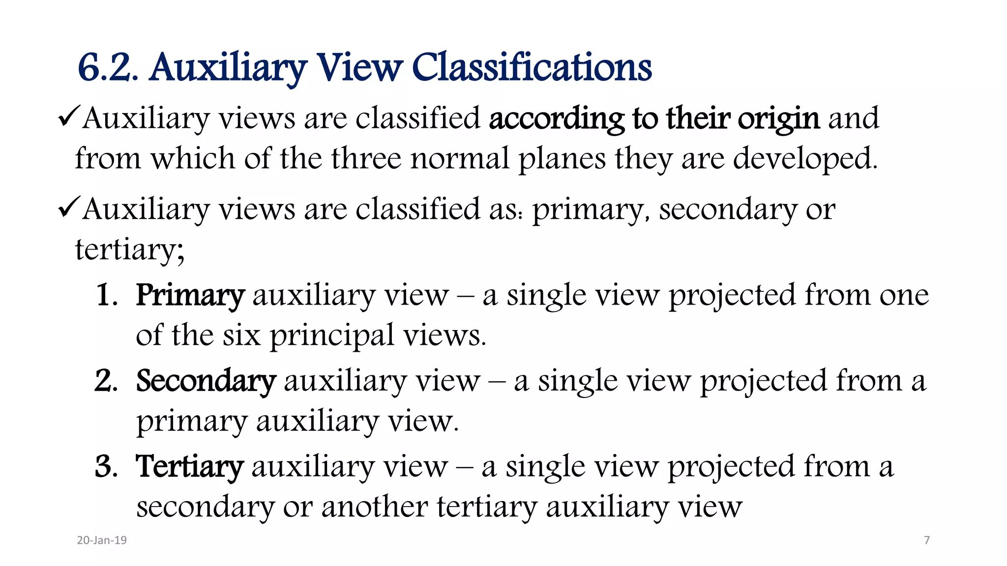6.2. Auxiliary View Classifications
Auxiliary views are classified according to their origin and
from which of the three normal planes they are developed.
Auxiliary views are classified as: primary, secondary or
tertiary;
1. Primary auxiliary view – a single view projected from one
of the six principal views.
2. Secondary auxiliary view – a single view projected from a
primary auxiliary view.
3. Tertiary auxiliary view – a single view projected from a
secondary or another tertiary auxiliary view
20-Jan-19 7
 