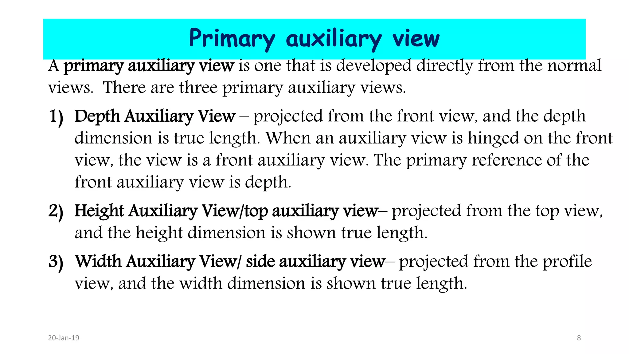 Primary auxiliary view
A primary auxiliary view is one that is developed directly from the normal
views. There are three primary auxiliary views.
1) Depth Auxiliary View – projected from the front view, and the depth
dimension is true length. When an auxiliary view is hinged on the front
view, the view is a front auxiliary view. The primary reference of the
front auxiliary view is depth.
2) Height Auxiliary View/top auxiliary view– projected from the top view,
and the height dimension is shown true length.
3) Width Auxiliary View/ side auxiliary view– projected from the profile
view, and the width dimension is shown true length.
20-Jan-19 8
 