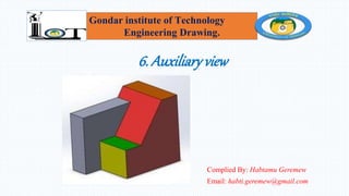 6. Auxiliaryview
Complied By: Habtamu Geremew
Email: habti.geremew@gmail.com
Gondar institute of Technology
Engineering Drawing.
 