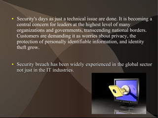 ●

●

Security's days as just a technical issue are done. It is becoming a
central concern for leaders at the highest level of many
organizations and governments, transcending national borders.
Customers are demanding it as worries about privacy, the
protection of personally identifiable information, and identity
theft grow.
Security breach has been widely experienced in the global sector
not just in the IT industries.

 