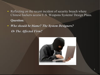●

Reflecting on the recent incident of security breach where
Chinese hackers access U.S. Weapons Systems' Design Plans.
Question:

●

Who should be blame? The System Designers?
Or The Affected Firm?

3

 