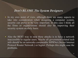 Don't BLAME The System Designers
●

●

In my own point of view, although there are many aspects to
take into consideration when designing a computer system,
security can prove to be very important. In this case I think all
the firms or organizations should also be improving their
security system on daily basis.
Also the BEST way to stop these attacks is to have a network
inaccessible to regular users. Maybe all government related tech
info should be on networks comparable SIPRNet (Secret Internet
Protocol Router Network ) or higher. Perhaps this might ease the
problems.
4

 
