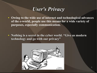 User's Privacy
●

●

Owing to the wide use of internet and technological advances
of the e-world, people use this means for a wide variety of
purposes, especially communication.
Nothing is a secret in the cyber world. “Give us modern
technology and go with our privacy”

7

 